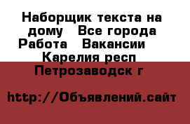 Наборщик текста на дому - Все города Работа » Вакансии   . Карелия респ.,Петрозаводск г.